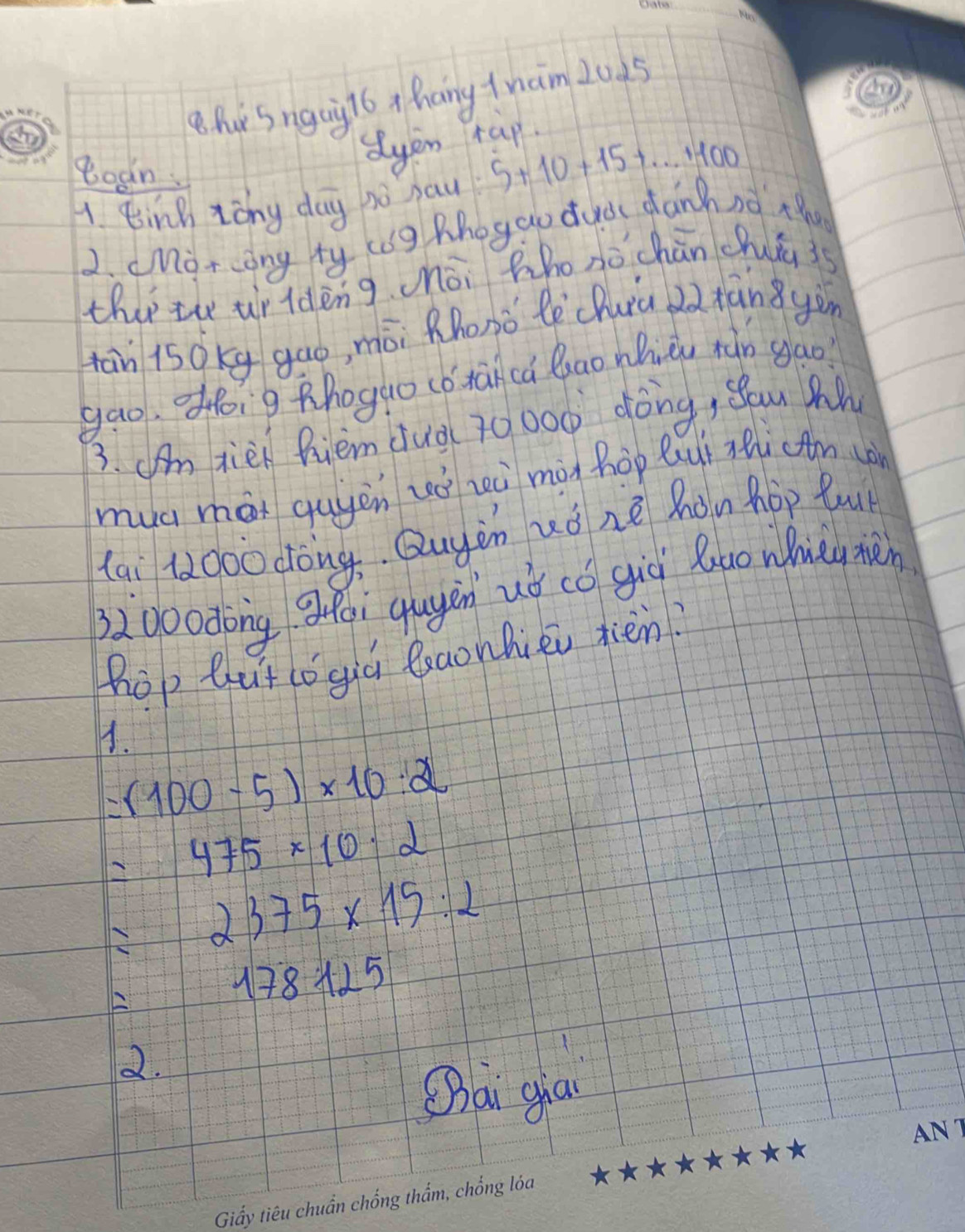 hSngaigl6 x hang tnaim 20d5 
Boan 
dyen tap 
A Einn zǒng day no hau 5+10+15+...+100
2. cMorong ty cog Zhoggo dud dánànà x 
ther th ur ldèng òi Zho nò chān chuia is 
tān is0kg gao, mòi Rhosǒ lè chuià 2àxān yàn 
gao. ofoig thogao (o tanca Quao whiǔ tǎn gao 
3. Um tie hiem àuà( 70000 dòng, ǒou M 
muc má quyen ué zeà màn hop Qui Ti (tm (à 
lai 1000 cong. Quyàn uǒ nè hon hop Quu 
0o0dōng gfēi qugén uǒ cǒ già luo whiytàn 
hop but co giú leaonhiei jién? 
1.
=(100-5)* 10:2
=475* 10· 2
=2375* 15:2
=178125
2. 
Qai ga