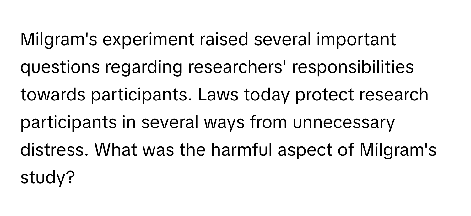 Milgram's experiment raised several important questions regarding researchers' responsibilities towards participants. Laws today protect research participants in several ways from unnecessary distress. What was the harmful aspect of Milgram's study?