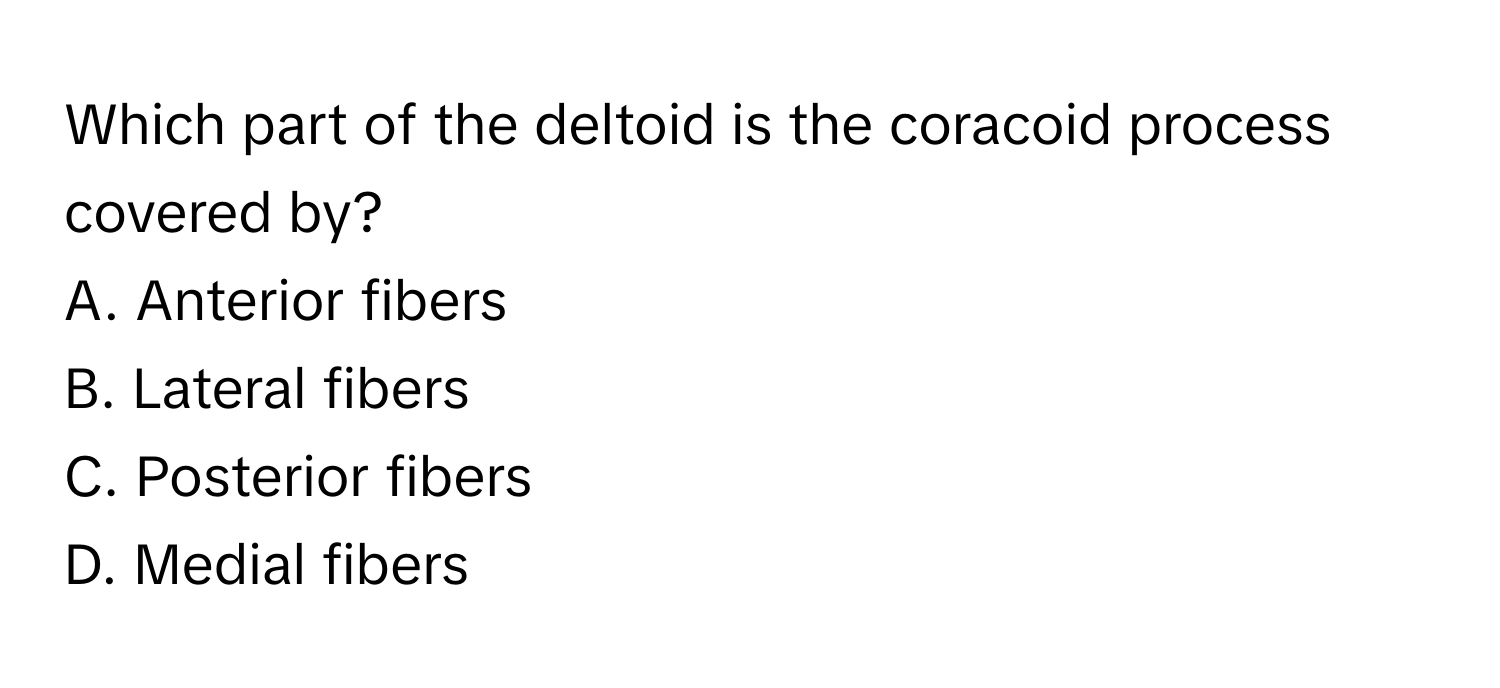 Which part of the deltoid is the coracoid process covered by?
A. Anterior fibers
B. Lateral fibers
C. Posterior fibers
D. Medial fibers