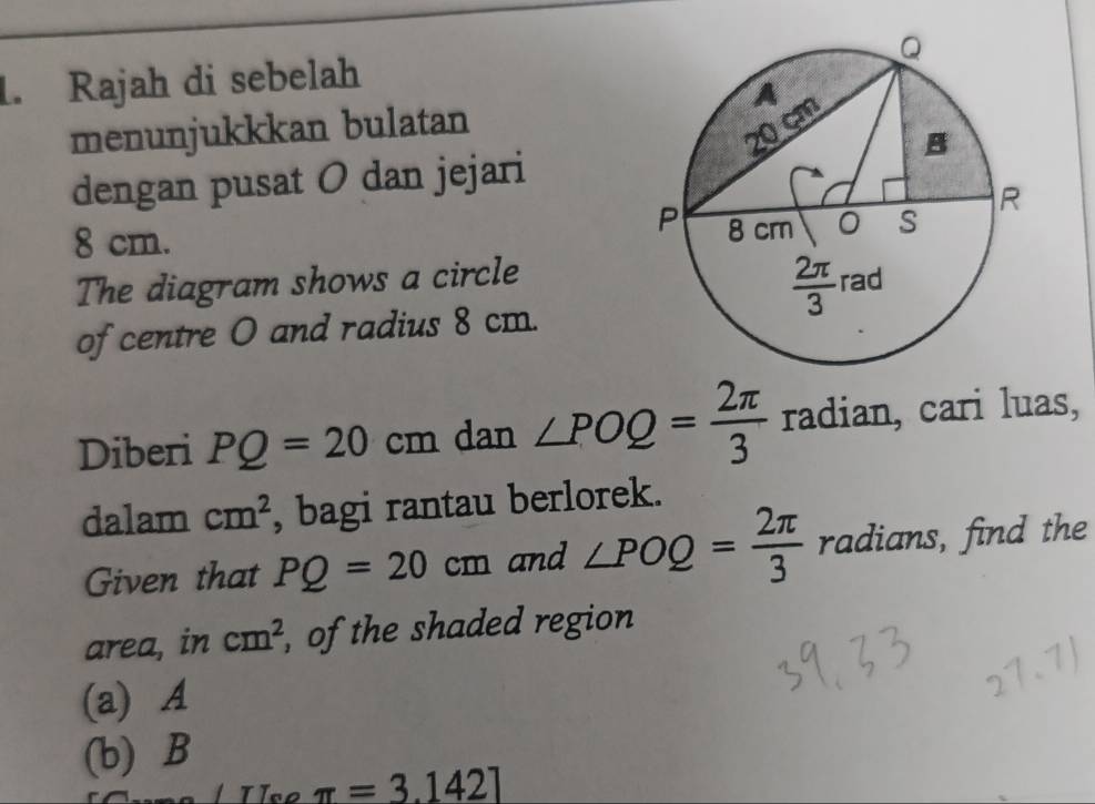 Rajah di sebelah
menunjukkkan bulatan
dengan pusat O dan jejari
8 cm. 
The diagram shows a circle
of centre O and radius 8 cm.
Diberi PQ=20cm dan ∠ POQ= 2π /3  radian, cari luas,
dalam cm^2 , bagi rantau berlorek.
Given that PQ=20cm and ∠ POQ= 2π /3  radians, find the
area, in cm^2 , of the shaded region 
(a) A
(b) B
π =3.142]