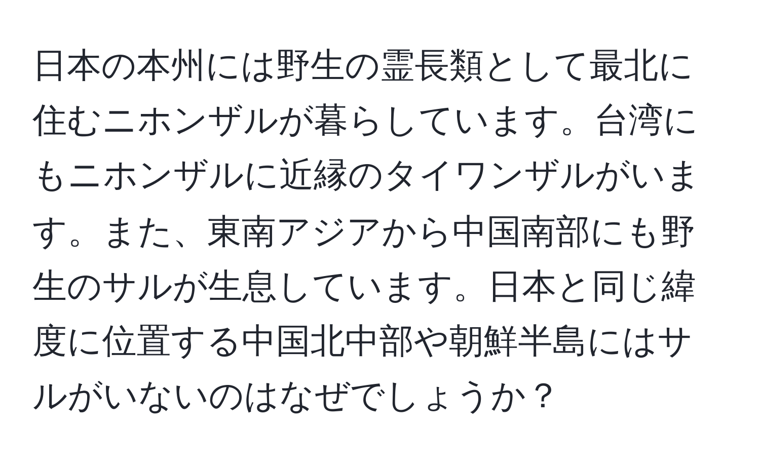 日本の本州には野生の霊長類として最北に住むニホンザルが暮らしています。台湾にもニホンザルに近縁のタイワンザルがいます。また、東南アジアから中国南部にも野生のサルが生息しています。日本と同じ緯度に位置する中国北中部や朝鮮半島にはサルがいないのはなぜでしょうか？