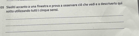 Siediti accanto a una finestra e prova a osservare ciò che vedi e a descriverlo qui 
sotto utilizzando tutti i cinque sensi. 
_ 
_ 
_