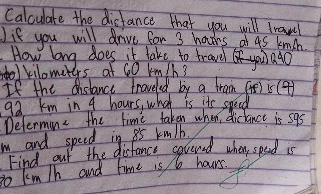 Calculate the distance that you will trawel 
Jif you will drive for 3 hours at 4s knch. 
. How long does it take to travel you ago
kilometers at 60 km/h? 
If the distance traveled by a train (t) is (9)
92 km in 4 hours, what is its speed 
Defermine the time taken when, dictance is s9s 
m and speed in 85 kmlh. 
Find out the disfance cavered when, spend is
3o km/h and time is 6 hours.