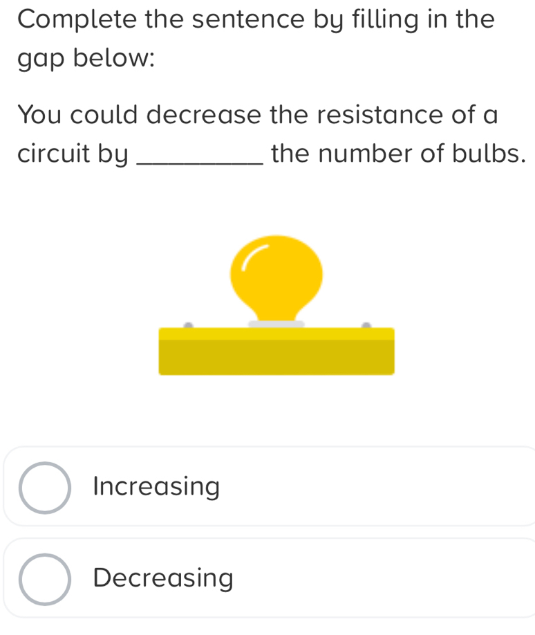 Complete the sentence by filling in the
gap below:
You could decrease the resistance of a
circuit by _the number of bulbs.
Increasing
Decreasing