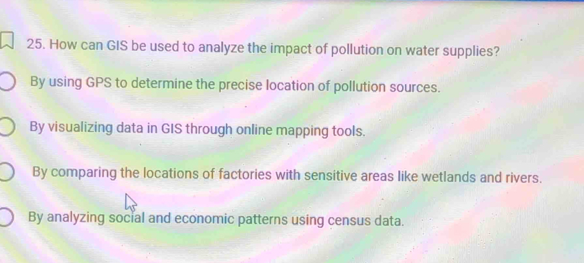 How can GIS be used to analyze the impact of pollution on water supplies?
By using GPS to determine the precise location of pollution sources.
By visualizing data in GIS through online mapping tools.
By comparing the locations of factories with sensitive areas like wetlands and rivers.
By analyzing social and economic patterns using census data.