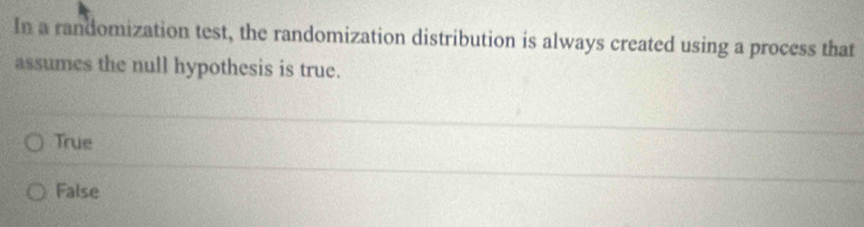 In a randomization test, the randomization distribution is always created using a process that
assumes the null hypothesis is true.
True
False