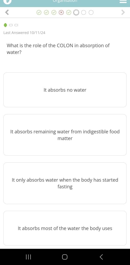 ga n isation
Last Answered 10/11/24
What is the role of the COLON in absorption of
water?
It absorbs no water
It absorbs remaining water from indigestible food
matter
It only absorbs water when the body has started
fasting
It absorbs most of the water the body uses