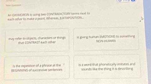 An OXYMORON is using two CONTRADICTORY terms next to
each other to make a point. Whereas, JUXTAPOSITION.
may refer to objects, characters or things is giving human EMOTIONS to something
that CONTRAST each other NON-HUMAN
is the repetition of a phrase at the is a word that phonetically imitates and
BEGINNING of successive sentences sounds like the thing it is describing