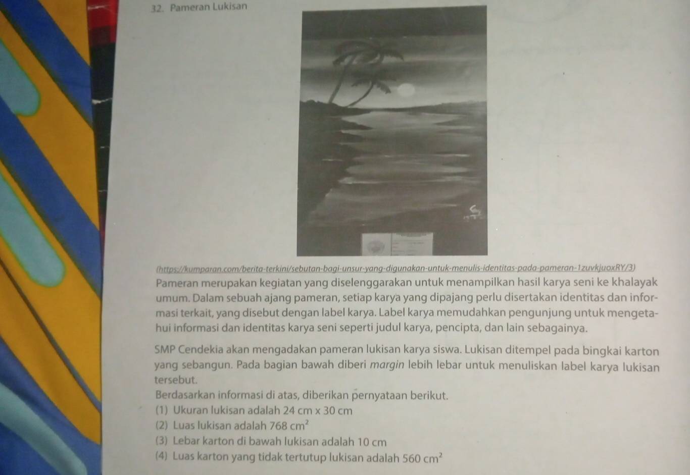 Pameran Lukisan 
(https://kumparan.com/berita-terkinititas-pada-pameran-1zuvkjuoxRY/3) 
Pameran merupakan kegiatan yang diselenggarakan untuk menampilkan hasil karya seni ke khalayak 
umum. Dalam sebuah ajang pameran, setiap karya yang dipajang perlu disertakan identitas dan infor- 
masi terkait, yang disebut dengan label karya. Label karya memudahkan pengunjung untuk mengeta- 
hui informasi dan identitas karya seni seperti judul karya, pencipta, dan lain sebagainya. 
SMP Cendekia akan mengadakan pameran lukisan karya siswa. Lukisan ditempel pada bingkai karton 
yang sebangun. Pada bagian bawah diberi margin lebih lebar untuk menuliskan label karya lukisan 
tersebut. 
Berdasarkan informasi di atas, diberikan pernyataan berikut. 
(1) Ukuran lukisan adalah 24cm* 30cm
(2) Luas lukisan adalah 768cm^2
(3) Lebar karton di bawah lukisan adalah 10 cm
(4) Luas karton yang tidak tertutup lukisan adalah 560cm^2