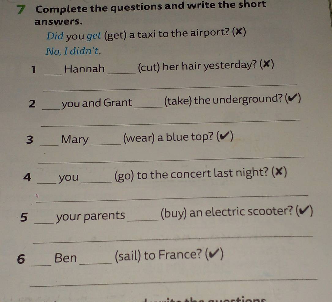 Complete the questions and write the short 
answers. 
Did you get (get) a taxi to the airport? (✘) 
No, I didn’t. 
1 _Hannah_ (cut) her hair yesterday? (✘) 
_ 
2 _you and Grant _(take) the underground? (✔) 
_ 
3 _Mary _(wear) a blue top? (✔) 
_ 
4 _you_ 
(go) to the concert last night? (✘) 
_ 
5 _your parents _(buy) an electric scooter? (✔) 
_ 
6 _Ben_ (sail) to France? (✔) 
_