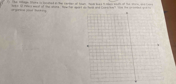 The Village Store is located in the center of town. Heidi lives 9 miles south of the store, and Ciara 
lives 12 miles west of the store. How far apart do Heidi and Ciara live? Use the provided grid to 
organize your thinking.