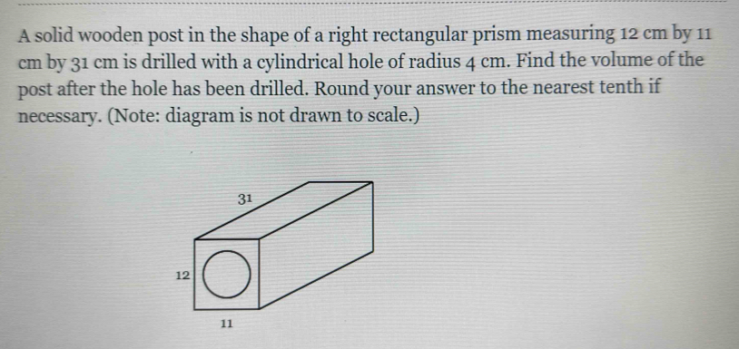 A solid wooden post in the shape of a right rectangular prism measuring 12 cm by 11
cm by 31 cm is drilled with a cylindrical hole of radius 4 cm. Find the volume of the 
post after the hole has been drilled. Round your answer to the nearest tenth if 
necessary. (Note: diagram is not drawn to scale.)