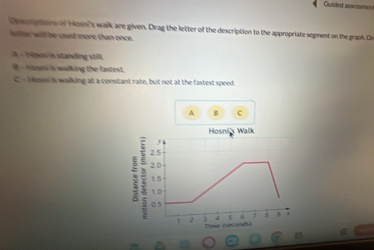 Guided assessmen 
Desurp hors of Hosel's walk are given. Drag the letter of the description to the appropriate segment on the graph. On 
elter will be used more than once. 
A, - Hasni is standing still. 
- oun a walking the fastest. 
- Hasm is walking at a constant rate, but not at the fastest speed. 
A B C