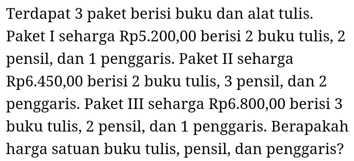 Terdapat 3 paket berisi buku dan alat tulis. 
Paket I seharga Rp5.200,00 berisi 2 buku tulis, 2
pensil, dan 1 penggaris. Paket II seharga
Rp6.450,00 berisi 2 buku tulis, 3 pensil, dan 2
penggaris. Paket III seharga Rp6.800,00 berisi 3
buku tulis, 2 pensil, dan 1 penggaris. Berapakah 
harga satuan buku tulis, pensil, dan penggaris?