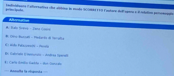 Individuare l'alternativa che abbina in modo SCORRETTO l'autore dell'opera e il relativo personaggio
principale.
Alternative
A: Italo Svevo - Zeno Cosini
B: Dino Buzzati - Medardo di Terralba
C: Aldo Palazzeschi - Perelà
D: Gabriele D'Annunzio - Andrea Sperelli
E: Carlo Emilio Gadda - don Gonzalo
==- Annulla la risposta __