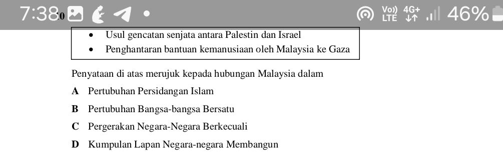 7:380 
frac sqrt(0)LTEendarray  4G^ 46%
Usul gencatan senjata antara Palestin dan Israel
Penghantaran bantuan kemanusiaan oleh Malaysia ke Gaza
Penyataan di atas merujuk kepada hubungan Malaysia dalam
A Pertubuhan Persidangan Islam
B Pertubuhan Bangsa-bangsa Bersatu
C Pergerakan Negara-Negara Berkecuali
D Kumpulan Lapan Negara-negara Membangun