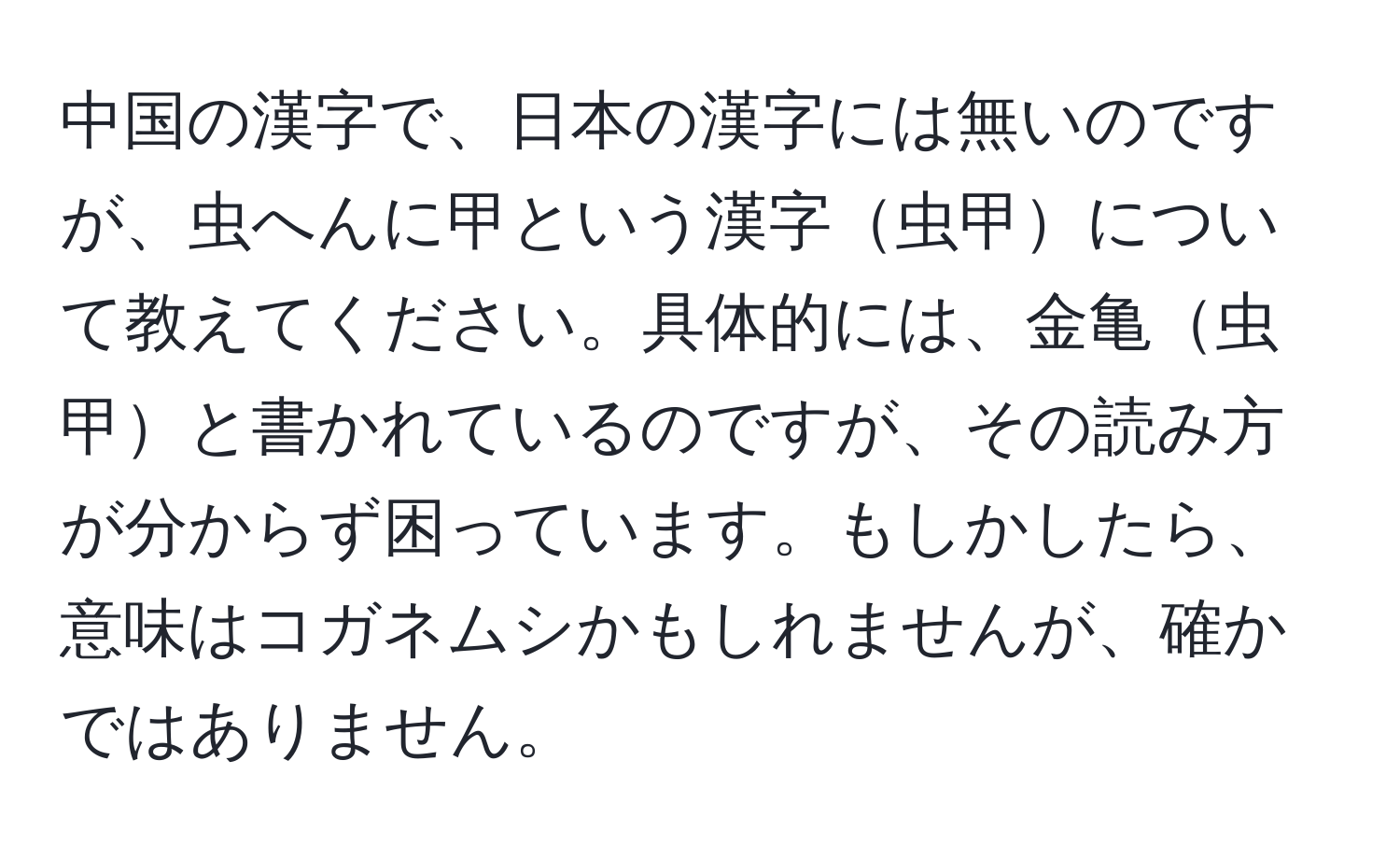 中国の漢字で、日本の漢字には無いのですが、虫へんに甲という漢字虫甲について教えてください。具体的には、金亀虫甲と書かれているのですが、その読み方が分からず困っています。もしかしたら、意味はコガネムシかもしれませんが、確かではありません。