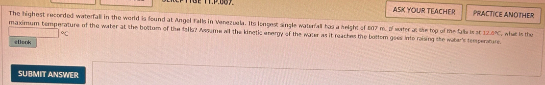 TTGE TT.P:007. ASK YOUR TEACHER PRACTICE ANOTHER 
The highest recorded waterfall in the world is found at Angel Falls in Venezuela. Its longest single waterfall has a height of 807 m. If water at the top of the falls is at 12.6°C
maximum temperature of the water at the bottom of the falls? Assume all the kinetic energy of the water as it reaches the bottom goes into raising the water's temperature. , what is the
□°C
eBook 
SUBMIT ANSWER