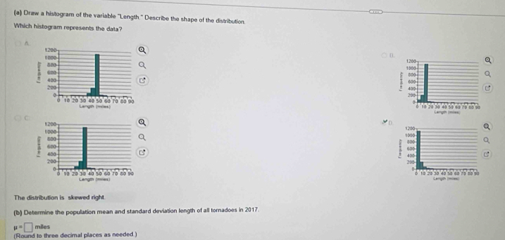 Draw a histogram of the variable "Length." Describe the shape of the distribution. 
Which histogram represents the data? 
^ 











The distribution is skewed right. 
(b) Determine the population mean and standard deviation length of all tornadoes in 2017.
mu =□ miles
(Round to three decimal places as needed.)