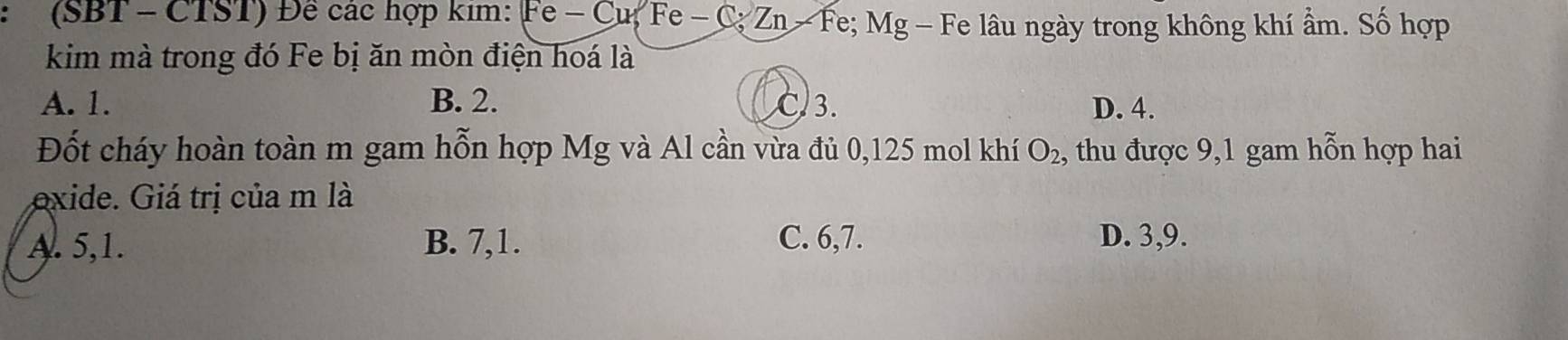 (SBT - CTST) Đề các hợp kim: Fe - Cu, Fe - C Zn-Fe; Mg - Fe lâu ngày trong không khí ẩm. Số hợp
kim mà trong đó Fe bị ăn mòn điện hoá là
A. 1. B. 2. C3. D. 4.
Đốt cháy hoàn toàn m gam hỗn hợp Mg và Al cần vừa đủ 0,125 mol khí O_2 , thu được 9,1 gam hỗn hợp hai
exide. Giá trị của m là
A. 5, 1. B. 7, 1. C. 6,7. D. 3, 9.