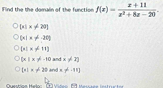 Find the the domain of the function f(x)= (x+11)/x^2+8x-20 .
 x|x!= 20
 x|x!= -20
 x|x!= 11
 x|x!= -10 and x!= 2
 x|x!= 20 and x!= -11
Question Heln: Video Message instructor