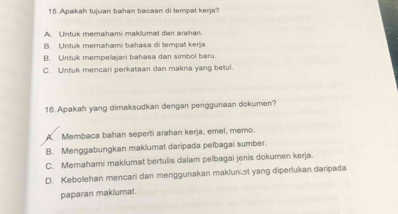 Apakah tujuan bahan bacaan di tempat kerja?
A. Untuk memahami maklumat dan arahan.
B. Untuk memahami bahasa di tempat kerja.
B. Untuk mempelajari bahasa dan simbol baru.
C. Untuk mencari perkataan dan makna yang betul.
16.Apakah yang dimaksudkan dengan penggunaan dokumen?
A. Membaca bahan seperti arahan kerja, emel, memo.
B. Menggabungkan maklumat daripada pelbagai sumber.
C. Memahami maklumat bertulis dalam pelbagai jenis dokumen kerja.
D. Kebolehan mencari dan menggunakan maklun at yang diperlukan daripada
paparan maklumat.