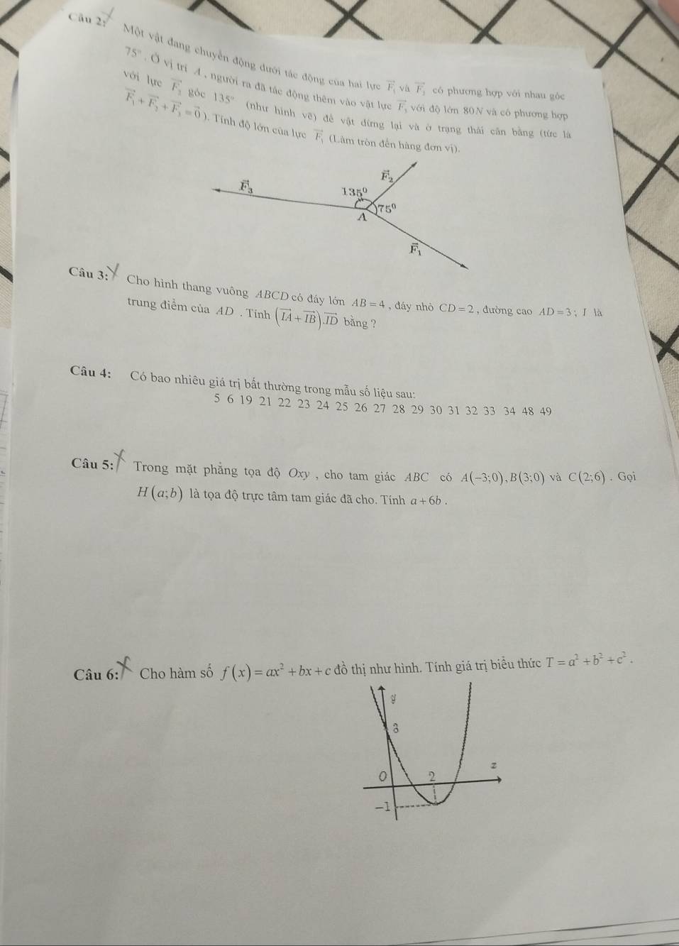 'Cu 2'''Một vật đang chuyển động dưới tác động của hai lự vector F_1 và vector F_1 có phương hợp với nhau góc
75° Ở vị trí A , người ra đã tác động thêm vào vật lựa
với lực vector F_3 góc 135° (như hình vẽ) đề vật dừng lại và ở trạng thái cân bằng (tức là
vector F_1 với độ lớn 80N và có phương hợp
vector F_1+vector F_2+vector F_3=vector 0) Tnh độ lớn của lực vector F_1 (Làm trôn đến hàng đơn vị)
Câu 3: Cho hình thang vuông ABCD có đáy lớn AB=4 , đáy nhò CD=2 , đường cao AD=3;I là
trung điểm của AD . Tính (vector IA+vector IB)vector ID bǎng ?
Câu 4: Có bao nhiêu giá trị bắt thường trong mẫu số liệu sau:
5 6 19 21 22 23 24 25 26 27 28 29 30 31 32 33 34 48 49
Câu 5: Trong mặt phẳng tọa độ Oxy , cho tam giác ABC có A(-3;0),B(3;0) và C(2;6).Goi
H(a;b) là tọa độ trực tâm tam giác đã cho. Tính a+6b.
Câu 6: Cho hàm số f(x)=ax^2+bx+c đồ thị như hình. Tính giá trị biểu thức T=a^2+b^2+c^2.