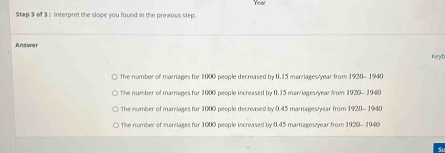 Year
Step 3 of 3 : interpret the slope you found in the previous step.
Answer
Keyb
The number of marriages for 1000 people decreased by 0.15 marriages/year from 1920- 1940
The number of marriages for 1000 people increased by 0.15 marriages/year from 1920- 1940
The number of marriages for 1000 people decreased by 0.45 marriages/year from 1920- 1940
The number of marriages for 1000 people increased by 0.45 marriages/year from 1920- 1940
Su