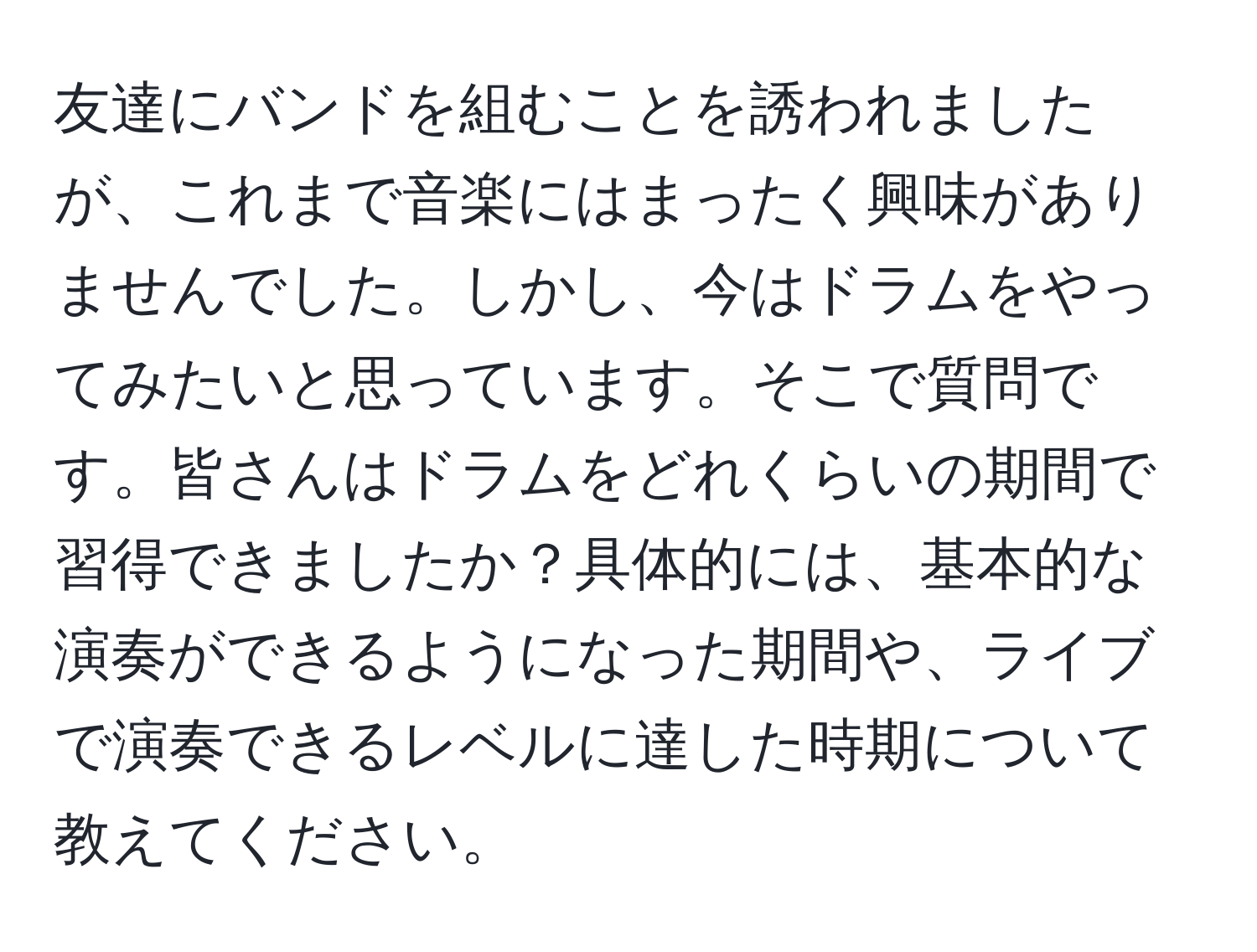 友達にバンドを組むことを誘われましたが、これまで音楽にはまったく興味がありませんでした。しかし、今はドラムをやってみたいと思っています。そこで質問です。皆さんはドラムをどれくらいの期間で習得できましたか？具体的には、基本的な演奏ができるようになった期間や、ライブで演奏できるレベルに達した時期について教えてください。