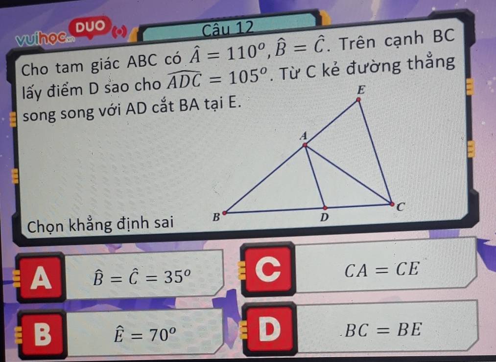 vuiho.... DUO ()
Câu 12
Cho tam giác ABC có hat A=110^o, hat B=hat C. Trên cạnh BC
ấy điểm D sao cho widehat ADC=105°. Từ C kẻ đường thẳng
song song với AD cắt BA tại E.
Chọn khẳng định sai
A hat B=hat C=35°
C
CA=CE
B
hat E=70^o
D
BC=BE