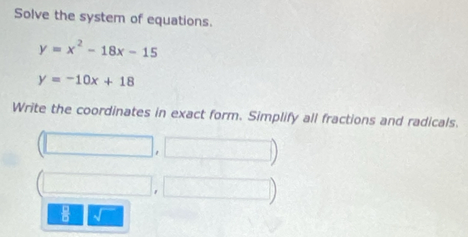 Solve the system of equations.
y=x^2-18x-15
y=-10x+18
Write the coordinates in exact form. Simplify all fractions and radicals.
1
beginarrayr □  □ endarray