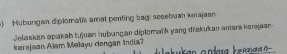 ) Hubungan diplomatik amat penting bagi sesebuah kerajaan 
Jelaskan apakah tujuan hubungan diplomatik yang dilakukan antara kerajaan 
kerajaan Alam Melayu dengan India? 
Yerajaan-