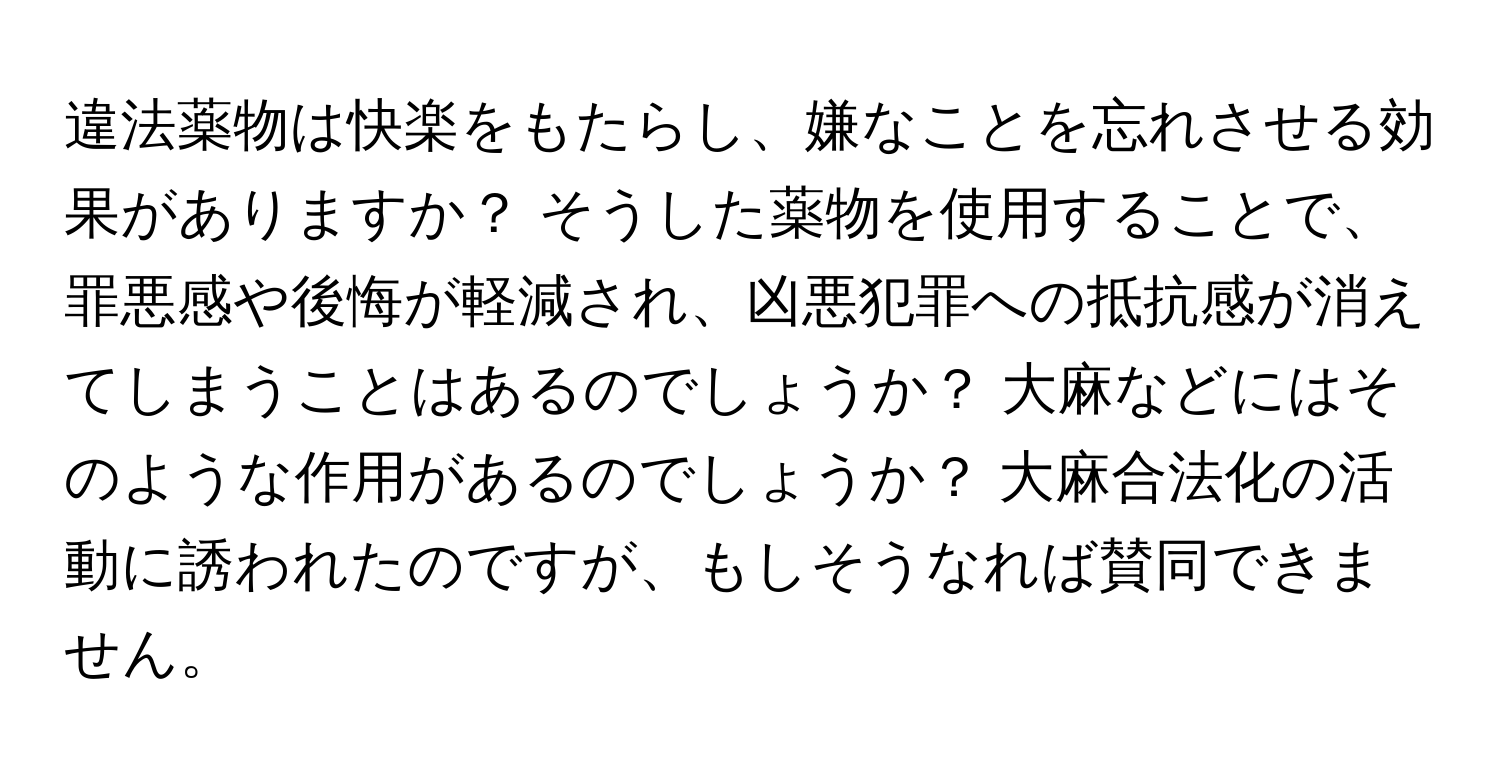 違法薬物は快楽をもたらし、嫌なことを忘れさせる効果がありますか？ そうした薬物を使用することで、罪悪感や後悔が軽減され、凶悪犯罪への抵抗感が消えてしまうことはあるのでしょうか？ 大麻などにはそのような作用があるのでしょうか？ 大麻合法化の活動に誘われたのですが、もしそうなれば賛同できません。