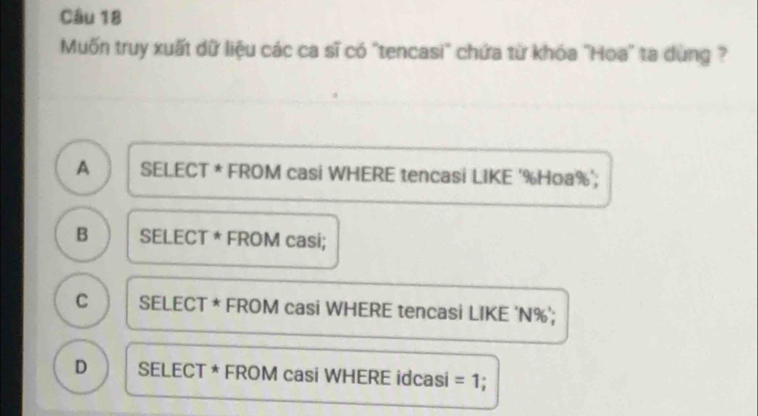 Muốn truy xuất dữ liệu các ca sĩ có "tencasi" chứa từ khóa 'Hoa" ta dùng ?
A SELECT * FROM casi WHERE tencasi LIKE ' % Hoa % ';
B SELECT * FROM casi;
C SELECT * FROM casi WHERE tencasi LIKE 'N % ';
D SELECT * FROM casi WHERE idcasi =1