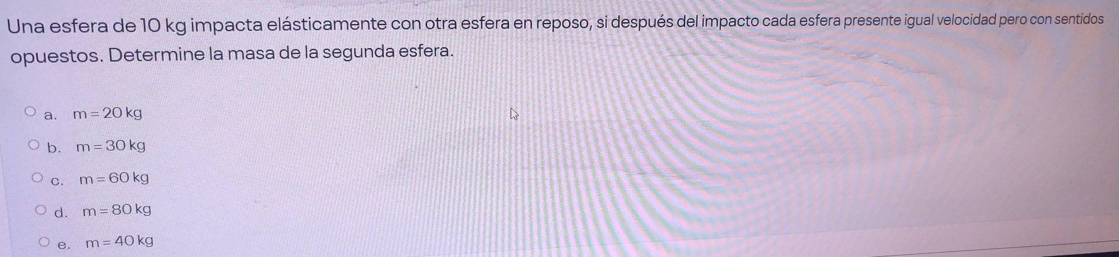 Una esfera de 10 kg impacta elásticamente con otra esfera en reposo, si después del impacto cada esfera presente igual velocidad pero con sentidos
opuestos. Determine la masa de la segunda esfera.
a. m=20kg
b. m=30kg
c. m=60kg
d. m=80kg
e. m=40kg