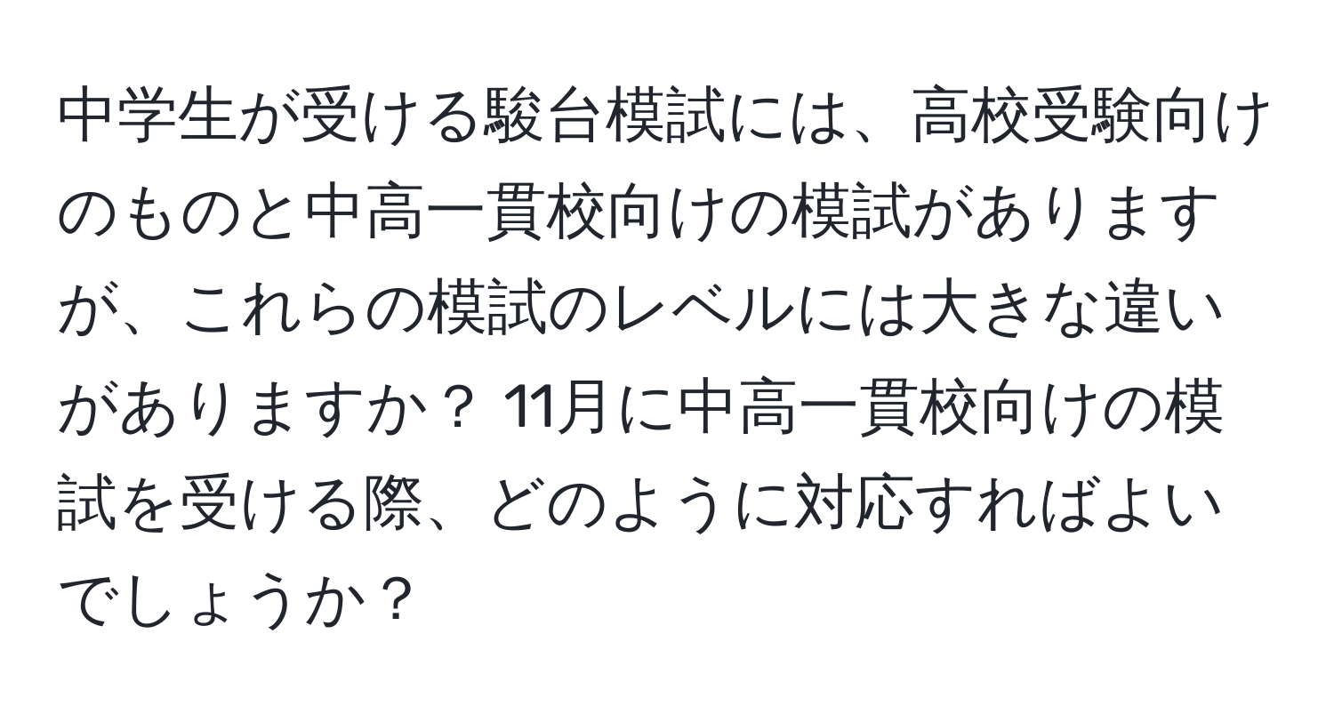 中学生が受ける駿台模試には、高校受験向けのものと中高一貫校向けの模試がありますが、これらの模試のレベルには大きな違いがありますか？ 11月に中高一貫校向けの模試を受ける際、どのように対応すればよいでしょうか？