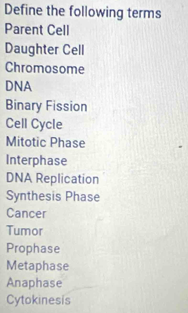 Define the following terms 
Parent Cell 
Daughter Cell 
Chromosome 
DNA 
Binary Fission 
Cell Cycle 
Mitotic Phase 
Interphase 
DNA Replication 
Synthesis Phase 
Cancer 
Tumor 
Prophase 
Metaphase 
Anaphase 
Cytokinesis