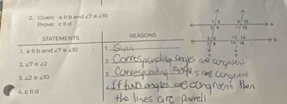 Given: a ll b and ∠ 7≌ ∠ 10
Prove: c IId
STATEMENTS REASONS 
1. a ll b and ∠ 7≌ ∠ 10 1_ 
2. ∠ 7≌ ∠ 2
_2 
3. ∠ 2≌ ∠ 10
_3 
4._ 
4. cparallel d