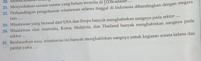 Merencanakan 
21. Menyediakan sarana-sarana yang belum tersedia di DTW-adalan .... 
22. Perbandingan pengeluaran wisatawan selama tinggal di Indonesia dibandingkan dengan megara 
lain .... 
23. Wisatawan yang berasal dari USA dan Eropa banyak menghabiskan uangnya pada sektor .... 
24. Wisatawan dari Australia, Korea, Malaysia, dan Thailand banyak menghabiskan uangnya pada 
sektor .... 
25. Berdasarkan usia, wisatawan ini banyak menghabiskan uangnya untuk kegiatan wisata kelana dan 
pantai yaitu ....