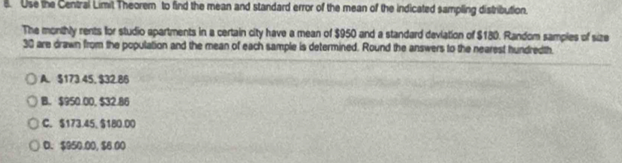 Use the Central Limit Theorem to find the mean and standard error of the mean of the indicated sampling distribution.
The monthly rents for studio apartments in a certain city have a mean of $950 and a standard deviation of $180. Random samples of size
30 are drawn from the population and the mean of each sample is determined. Round the answers to the nearest hundredth.
A. $173.45. $32.86
B. $950.00, $32.86
C. $173.45, $180.00
D. $950.00, $6.00