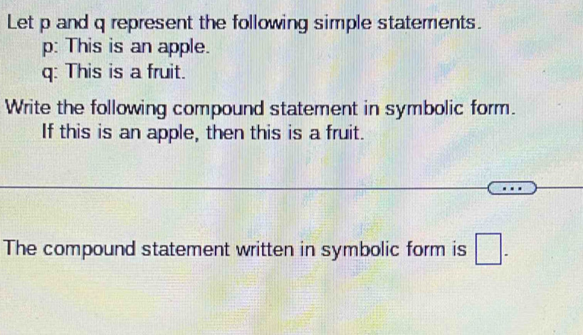 Let p and q represent the following simple statements.
p : This is an apple.
q : This is a fruit. 
Write the following compound statement in symbolic form. 
If this is an apple, then this is a fruit. 
The compound statement written in symbolic form is □ -