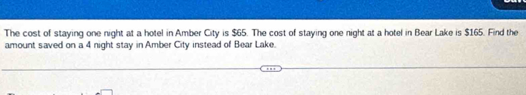 The cost of staying one night at a hotel in Amber City is $65. The cost of staying one night at a hotel in Bear Lake is $165. Find the 
amount saved on a 4 night stay in Amber City instead of Bear Lake.