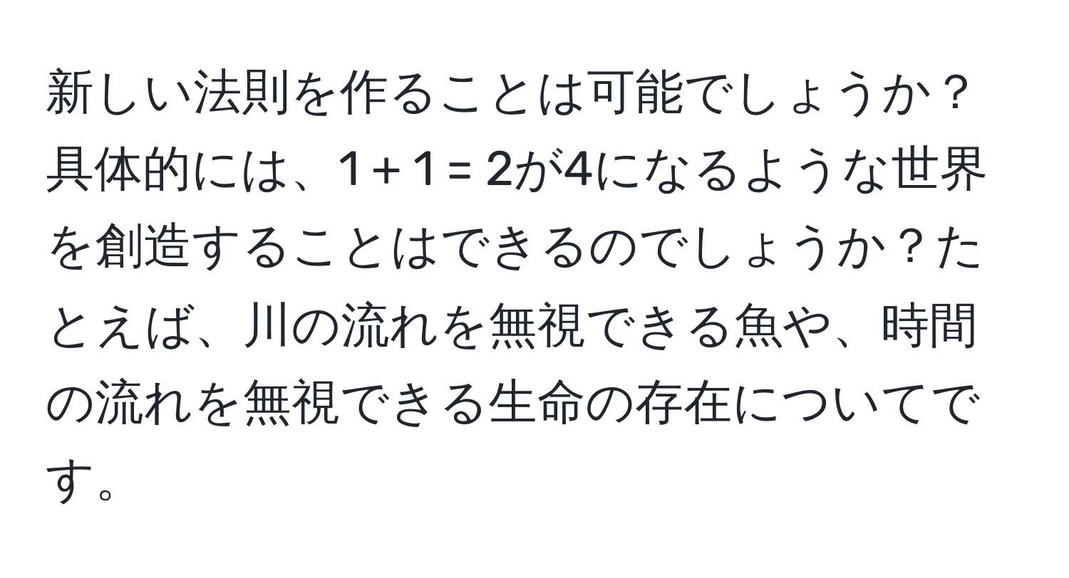 新しい法則を作ることは可能でしょうか？具体的には、1 + 1 = 2が4になるような世界を創造することはできるのでしょうか？たとえば、川の流れを無視できる魚や、時間の流れを無視できる生命の存在についてです。