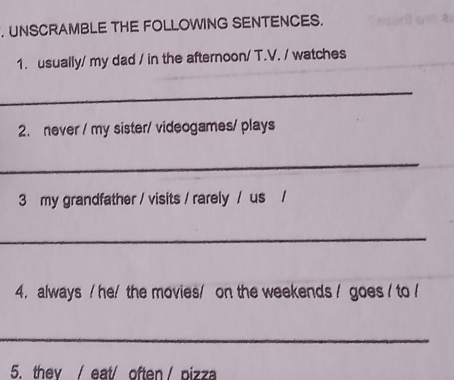 UNSCRAMBLE THE FOLLOWING SENTENCES. 
1. usually/ my dad / in the afternoon/ T.V. / watches 
_ 
2. never / my sister/ videogames/ plays 
_ 
3 my grandfather / visits / rarely / us / 
_ 
4. always / he/ the movies/ on the weekends / goes / to / 
_ 
5. thev / eat/ often / pizza