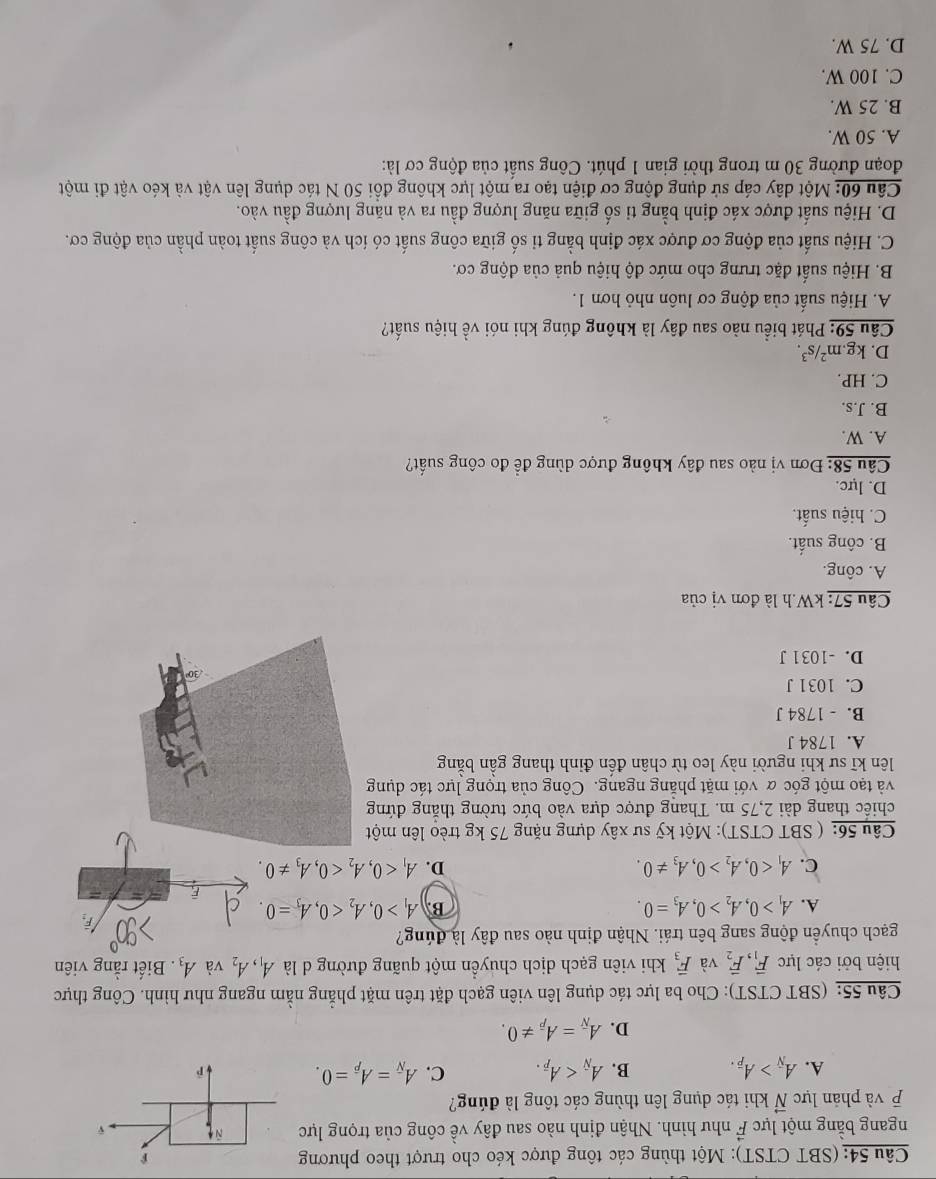 (SBT CTST): Một thùng các tông được kéo cho trượt theo phương
ngang bằng một lực vector F như hình. Nhận định nào sau đây về công của trọng lực
và phản lực vector N khi tác dụng lên thùng các tông là đúng?
A. A_overline N>A_overline P. B. A_N C. A_overline N=A_overline p=0.
D. A_overline N=A_overline P!= 0.
Câu 55: (SBT CTST): Cho ba lực tác dụng lên viên gạch đặt trên mặt phẳng nằm ngang như hình. Công thực
hiện bởi các lực vector F_1,vector F_2 và overline F_3 khi viên gạch dịch chuyển một quãng đường d là A_1,A_2 và A_3. Biết rằng viên
gạch chuyển động sang bên trái. Nhận định nào sau đây là đúng?
A. A_1>0,A_2>0,A_3=0. B. A_1>0,A_2<0,A_3=0. É
C. A_1<0,A_2>0,A_3!= 0. D. A_1<0,A_2<0,A_3!= 0.
Câu 56: ( SBT CTST): Một kỹ sư xây dựng nặng 75 kg trèo lên một
chiếc thang dài 2,75 m. Thang được dựa vào bức tường thắng đứng
và tạo một góc α với mặt phẳng ngang. Công của trọng lực tác dụng
lên kĩ sư khi người này leo từ chân đến đinh thang gần bằng
A. 1784 J
B. - 1784 J
C. 1031 J
D. -1031 J
Câu 57: kW.h là đơn vị của
A. công.
B. công suất.
C. hiệu suất.
D. lực.
Câu 58: Đơn vị nào sau đây không được dùng để đo công suất?
A. W.
B. J.s.
C. HP.
D. kg. m^2/s^3.
Câu 59: Phát biểu nào sau đây là không đúng khi nói về hiệu suất?
A. Hiệu suất của động cơ luôn nhỏ hơn 1.
B. Hiệu suất đặc trưng cho mức độ hiệu quả của động cơ.
C. Hiệu suất của động cơ được xác định bằng tỉ số giữa công suất có ích và công suất toàn phần của động cơ.
D. Hiệu suất được xác định bằng tỉ số giữa năng lượng đầu ra và năng lượng đầu vào.
Câu 60: Một dây cáp sử dụng động cơ điện tạo ra một lực không đồi 50 N tác dụng lên vật và kéo vật đi một
đoạn đường 30 m trong thời gian 1 phút. Công suất của động cơ là:
A. 50 W.
B. 25 W.
C. 100 W.
D. 75 W.