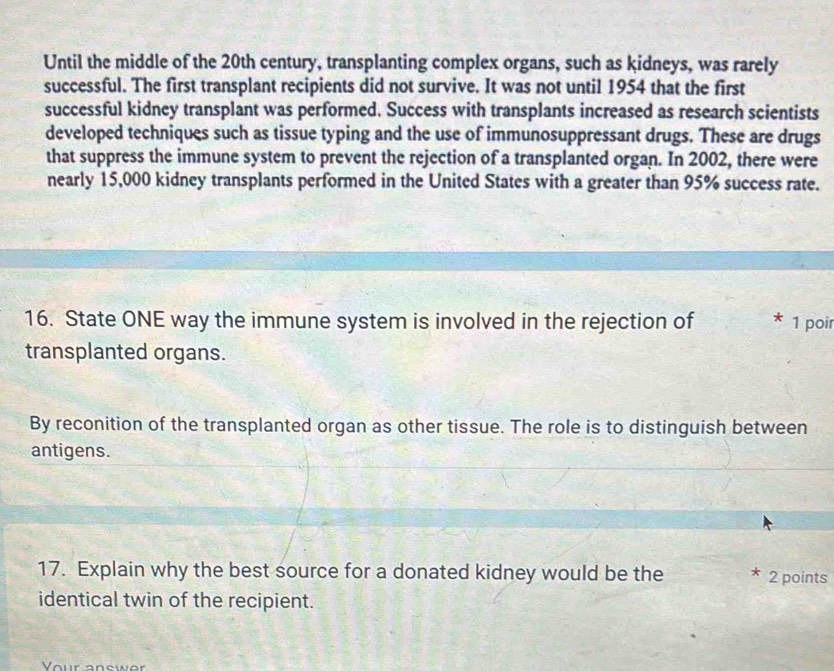 Until the middle of the 20th century, transplanting complex organs, such as kidneys, was rarely 
successful. The first transplant recipients did not survive. It was not until 1954 that the first 
successful kidney transplant was performed. Success with transplants increased as research scientists 
developed techniques such as tissue typing and the use of immunosuppressant drugs. These are drugs 
that suppress the immune system to prevent the rejection of a transplanted organ. In 2002, there were 
nearly 15,000 kidney transplants performed in the United States with a greater than 95% success rate. 
16. State ONE way the immune system is involved in the rejection of 1 poir 
transplanted organs. 
By reconition of the transplanted organ as other tissue. The role is to distinguish between 
antigens. 
17. Explain why the best source for a donated kidney would be the 2 points 
identical twin of the recipient. 
Your answer