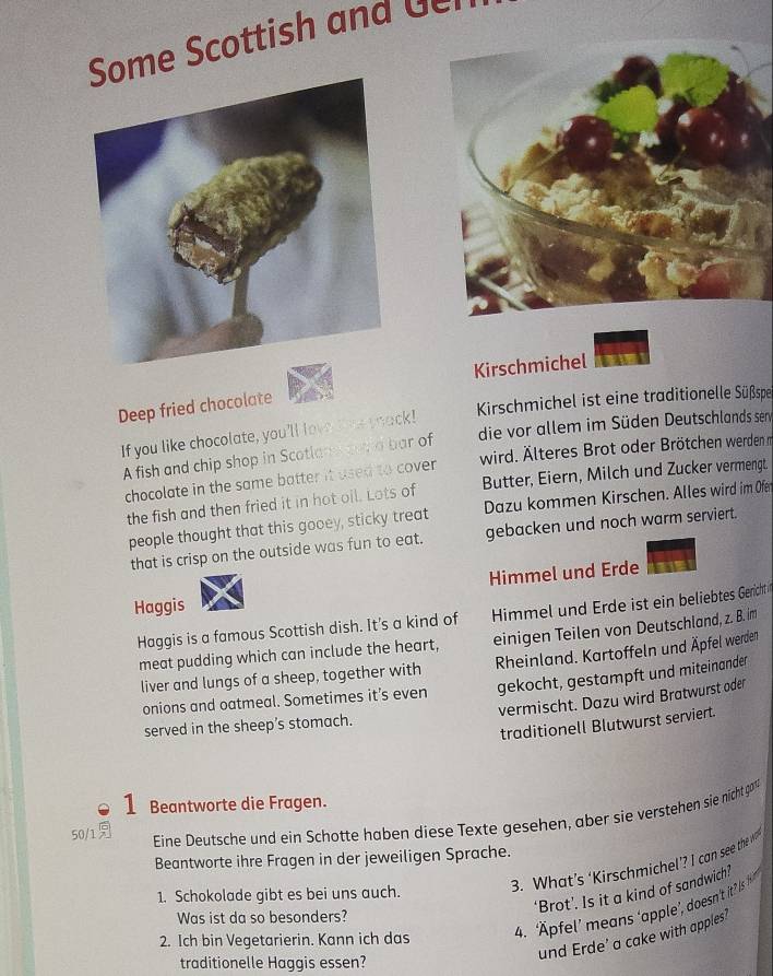 me Scottish and 
Kirschmichel 
Deep fried chocolate 
Kirschmichel ist eine traditionelle Süßspe 
die vor allem im Süden Deutschlands sen 
If you like chocolate, you'll love lome shack! 
A fish and chip shop in Scotland our a bar of 
chocolate in the same batter it used to cover wird. Älteres Brot oder Brötchen werden n 
the fish and then fried it in hot oil. Lots of Butter, Eiern, Milch und Zucker vermengt. 
people thought that this gooey, sticky treat Dazu kommen Kirschen. Alles wird im Ofen 
that is crisp on the outside was fun to eat. gebacken und noch warm serviert. 
Himmel und Erde 
Haggis 
Haggis is a famous Scottish dish. It's a kind of Himmel und Erde ist ein beliebtes Genicht 
meat pudding which can include the heart, einigen Teilen von Deutschland, z. B. im 
liver and lungs of a sheep, together with Rheinland. Kartoffeln und Äpfel werden 
onions and oatmeal. Sometimes it’s even gekocht, gestampft und miteinander 
vermischt. Dazu wird Bratwurst oder 
served in the sheep’s stomach. 
traditionell Blutwurst serviert. 
1 Beantworte die Fragen. 
50/1 Eine Deutsche und ein Schotte haben diese Texte gesehen, aber sie verstehen sie nicht gom 
Beantworte ihre Fragen in der jeweiligen Sprache. 
3. What’s ‘Kirschmichel’? I can see the wo 
‘Brot’. Is it a kind of sandwich? 
1. Schokolade gibt es bei uns auch. 
4. Äpfel’ mans 'apple’, doesn't it? Is 
Was ist da so besonders? 
und Erde' a cake with apples' 
2. Ich bin Vegetarierin. Kann ich das 
traditionelle Haggis essen?