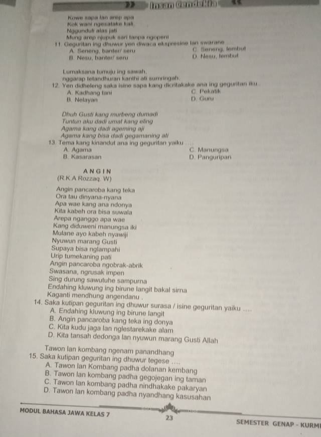 Insan Candalía   
Kowe sapa lan arep apa
Kok wani ngesatake kali.
Nogunduli alas jati
Mung arep njupuk san tanpa ngopeni
11. Geguritan ing dhuwur yen diwaca ekspresine Ian swarane
A. Seneng, banter/ seru C. Seneng, lembut
B. Nesu, banter/ seru D. Nesu, tembut
Lumaksana tumuju ing sawah.
nggarap tetandhuran kanthi ati sumringah.
12. Yen didheleng saka isine sapa kang dicritakake ana ing geguritan iku
A. Kadhang tani C. Pekatik
B. Nelayan D. Guru
Dhuh Gusti kang murbeng dumadi
Tuntun aku dadi umat kang elin
Agama kang dadi ageming aji
Agama kang bisa dadi gegamaning ati
13. Tema kang kinandut ana ing geguritan yaiku
A. Agama C. Manungsa
B. Kasarasan D. Panguripan
AN G I N
(R.K.A Rozzaq. W)
Angin pancaroba kang teka
Ora tau dinyana-nyana
Apa wae kang ana ndonya
Kita kabeh ora bisa suwala
Arepa nganggo apa wae
Kang diduweni manungsa iki
Mulane ayo kabeh nyawiji
Nyuwun marang Gusti
Supaya bisa nglampahi
Urip tumekaning pati
Angin pancaroba ngobrak-abrik
Swasana, ngrusak impen
Sing durung sawutuhe sampurna
Endahing kluwung ing birune langit bakal sirna
Kaganti mendhung angendanu .
14. Saka kutipan geguritan ing dhuwur surasa / isine geguritan yaiku ....
A. Endahing kluwung ing birune langit
B. Angin pancaroba kang teka ing donya
C. Kita kudu jaga lan nglestarekake alam
D. Kita tansah dedonga lan nyuwun marang Gusti Allah
Tawon Ian kombang ngenam panandhang
15. Saka kutipan geguritan ing dhuwur tegese ....
A. Tawon Ian Kombang padha dolanan kembang
B. Tawon Ian kombang padha gegojegan ing taman
C. Tawon Ian kombang padha nindhakake pakaryan
D. Tawon Ian kombang padha nyandhang kasusahan
MODUL BAHASA JAWA KELAS 7 23 SEMESTER GENAP - KURM