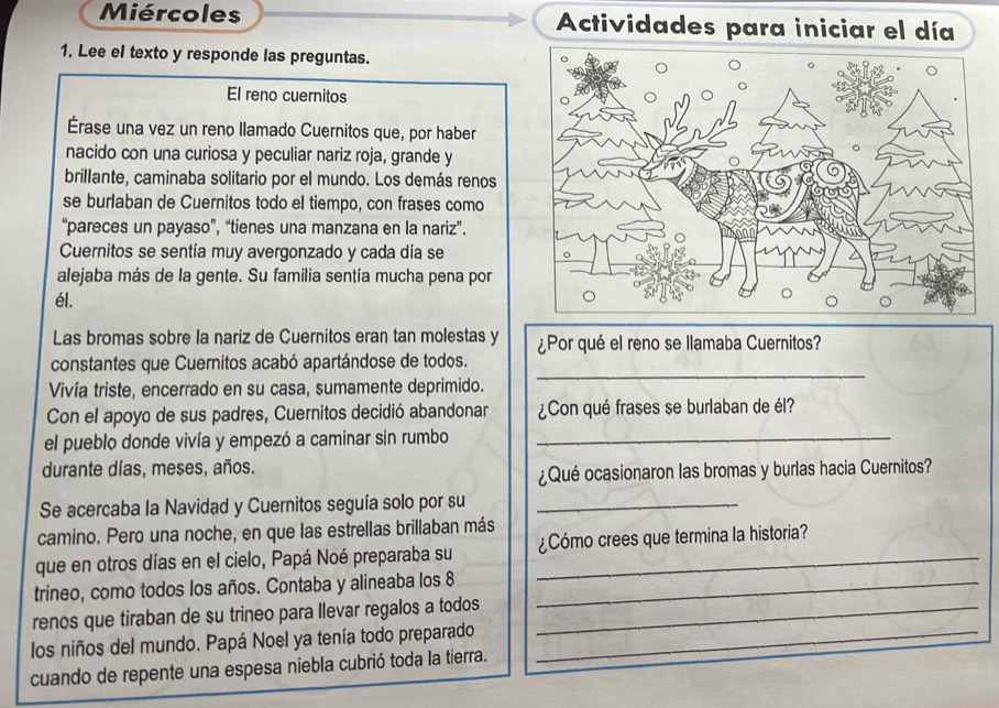 Miércoles Actividades para iniciar el día 
1. Lee el texto y responde las preguntas. 
El reno cuernitos 
Érase una vez un reno llamado Cuernitos que, por haber 
nacido con una curiosa y peculiar nariz roja, grande y 
brillante, caminaba solitario por el mundo. Los demás renos 
se burlaban de Cuernitos todo el tiempo, con frases como 
“pareces un payaso”, “tienes una manzana en la nariz”. 
Cuernitos se sentía muy avergonzado y cada día se 
alejaba más de la gente. Su familia sentía mucha pena por 
él. 
Las bromas sobre la nariz de Cuernitos eran tan molestas y ¿Por qué el reno se llamaba Cuernitos? 
_ 
constantes que Cuernitos acabó apartándose de todos. 
Vivía triste, encerrado en su casa, sumamente deprimido. 
Con el apoyo de sus padres, Cuernitos decidió abandonar ¿Con qué frases se burlaban de él? 
el pueblo donde vivía y empezó a caminar sin rumbo_ 
durante días, meses, años. 
¿Qué ocasionaron las bromas y burlas hacia Cuernitos? 
Se acercaba la Navidad y Cuernitos seguía solo por su_ 
camino. Pero una noche, en que las estrellas brillaban más 
que en otros días en el cielo, Papá Noé preparaba su _¿Cómo crees que termina la historia? 
trineo, como todos los años. Contaba y alineaba los 8 _ 
renos que tiraban de su trineo para llevar regalos a todos_ 
los niños del mundo. Papá Noel ya tenía todo preparado_ 
cuando de repente una espesa niebla cubrió toda la tierra.