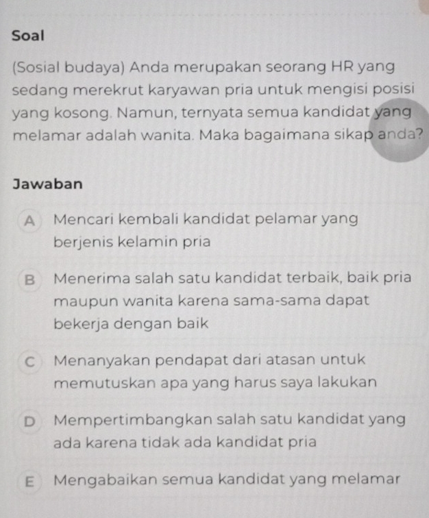 Soal
(Sosial budaya) Anda merupakan seorang HR yang
sedang merekrut karyawan pria untuk mengisi posisi
yang kosong. Namun, ternyata semua kandidat yang
melamar adalah wanita. Maka bagaimana sikap anda?
Jawaban
A Mencari kembali kandidat pelamar yang
berjenis kelamin pria
B Menerima salah satu kandidat terbaik, baik pria
maupun wanita karena sama-sama dapat
bekerja dengan baik
C Menanyakan pendapat dari atasan untuk
memutuskan apa yang harus saya lakukan
D Mempertimbangkan salah satu kandidat yang
ada karena tidak ada kandidat pria
EMengabaikan semua kandidat yang melamar